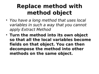 Replace method with
        method object
• You have a long method that uses local
  variables in such a way that you cannot
  apply Extract Method
• Turn the method into its own object
  so that all the local variables become
  fields on that object. You can then
  decompose the method into other
  methods on the same object.
 