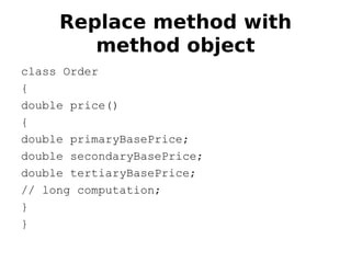 Replace method with
        method object
class Order
{
double price()
{
double primaryBasePrice;
double secondaryBasePrice;
double tertiaryBasePrice;
// long computation;
}
}
 