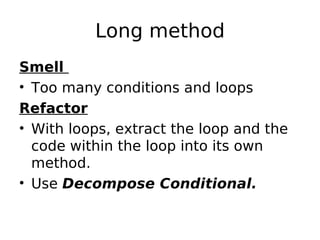 Long method
Smell
• Too many conditions and loops
Refactor
• With loops, extract the loop and the
  code within the loop into its own
  method.
• Use Decompose Conditional.
 