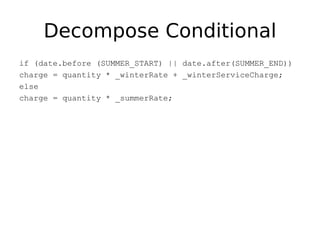 Decompose Conditional
if (date.before (SUMMER_START) || date.after(SUMMER_END))
charge = quantity * _winterRate + _winterServiceCharge;
else
charge = quantity * _summerRate;
 