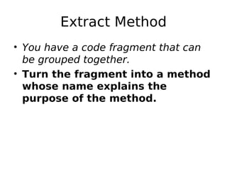 Extract Method
• You have a code fragment that can
  be grouped together.
• Turn the fragment into a method
  whose name explains the
  purpose of the method.
 