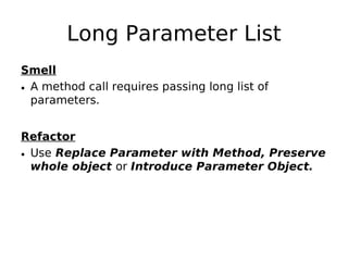 Long Parameter List
Smell
• A method call requires passing long list of
  parameters.


Refactor
• Use Replace Parameter with Method, Preserve
  whole object or Introduce Parameter Object.
 
