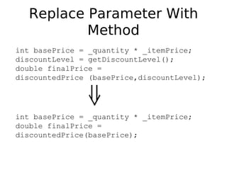 Replace Parameter With
          Method
int basePrice = _quantity * _itemPrice;
discountLevel = getDiscountLevel();
double finalPrice =
discountedPrice (basePrice,discountLevel);




int basePrice = _quantity * _itemPrice;
double finalPrice =
discountedPrice(basePrice);
 
