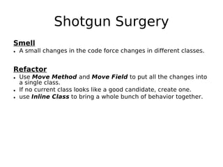 Shotgun Surgery
Smell
• A small changes in the code force changes in different classes.


Refactor
• Use Move Method and Move Field to put all the changes into
  a single class.
• If no current class looks like a good candidate, create one.
• use Inline Class to bring a whole bunch of behavior together.
 