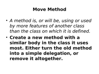 Move Method

• A method is, or will be, using or used
  by more features of another class
  than the class on which it is defined.
• Create a new method with a
  similar body in the class it uses
  most. Either turn the old method
  into a simple delegation, or
  remove it altogether.
 
