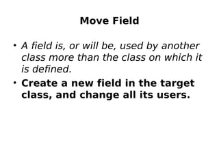 Move Field

• A field is, or will be, used by another
  class more than the class on which it
  is defined.
• Create a new field in the target
  class, and change all its users.
 