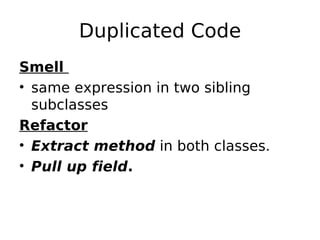 Duplicated Code
Smell
• same expression in two sibling
  subclasses
Refactor
• Extract method in both classes.
• Pull up field.
 