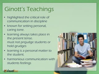 Ginott’s Teachings
• highlighted the critical role of
communication in discipline
• known for setting personal,
caring tone.
• learning always takes place in
the present tense.
must not prejudge students or
hold grudges
• learning is a personal matter to
the student.
• harmonious communication with
students feelings
 