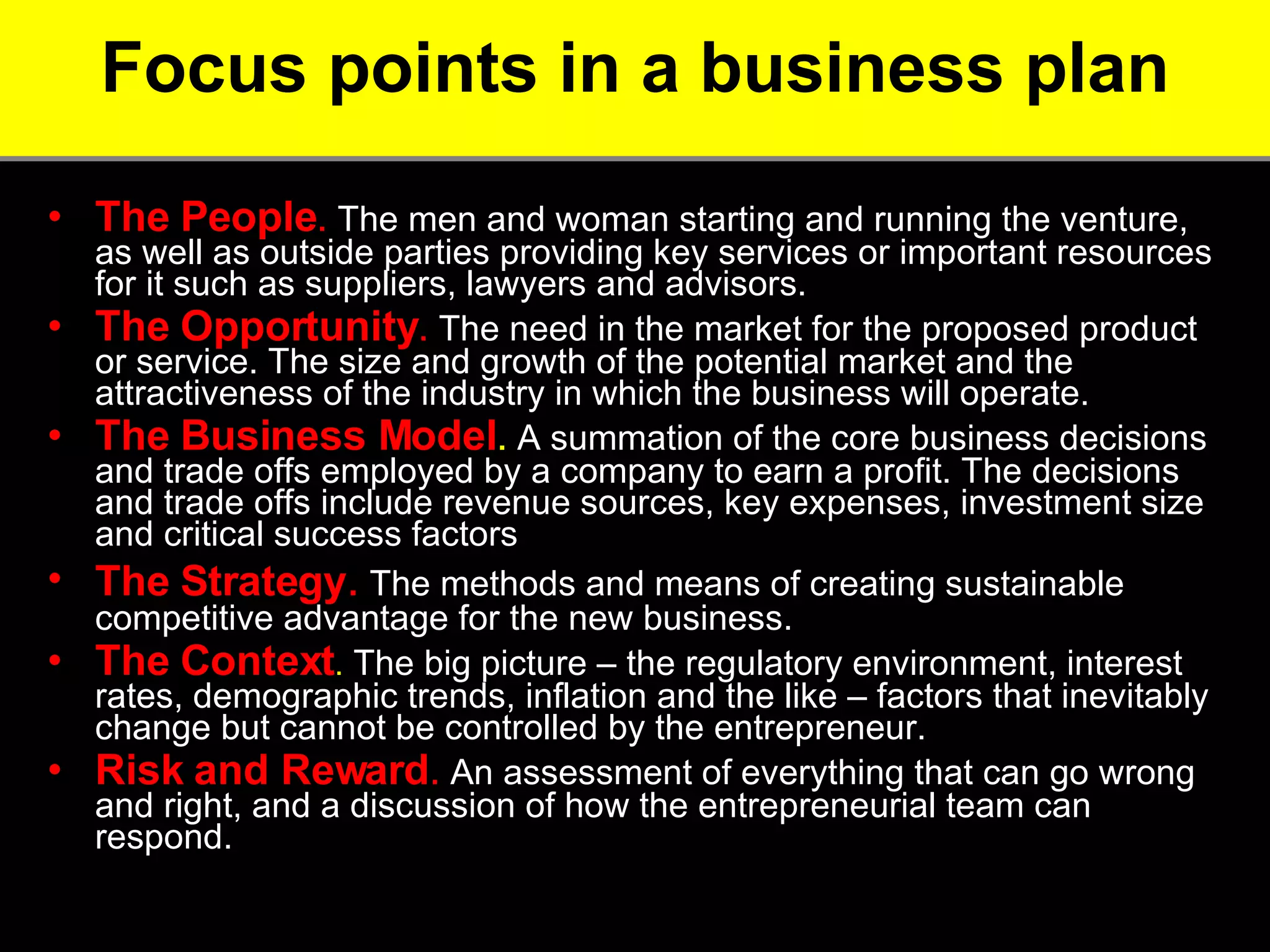 Focus points in a business plan The People .  The men and woman starting and running the venture, as well as outside parties providing key services or important resources for it such as suppliers, lawyers and advisors.  The Opportunity .  The need in the market for the proposed product or service. The size and growth of the potential market and the attractiveness of the industry in which the business will operate.  The Business Model .  A summation of the core business decisions and trade offs employed by a company to earn a profit. The decisions and trade offs include revenue sources, key expenses, investment size and critical success factors The Strategy .  The methods and means of creating sustainable competitive advantage for the new business.  The Context .  The big picture – the regulatory environment, interest rates, demographic trends, inflation and the like – factors that inevitably change but cannot be controlled by the entrepreneur.  Risk and Reward .  An assessment of everything that can go wrong and right, and a discussion of how the entrepreneurial team can respond.  