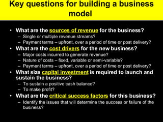 Key questions for building a business model   What are the  sources of revenue  for the business?   Single or multiple revenue streams?  Payment terms – upfront, over a period of time or post delivery?  What are the  cost drivers  for the new business?   Major costs incurred to generate revenue?  Nature of costs – fixed, variable or semi-variable?  Payment terms – upfront, over a period of time or post delivery? What size  capital investment  is required to launch and sustain the business?  To sustain a positive cash balance?  To make profit?  What are the  critical success factors  for this business?   Identify the issues that will determine the success or failure of the business?   