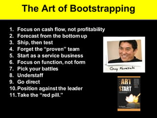 The Art of Bootstrapping Focus on cash flow, not profitability Forecast from the bottom up   Ship, then test   Forget the “proven” team   Start as a service business   Focus on function, not form   Pick your battles   Understaff  Go direct Position against the leader   Take the “red pill.” Source: Kawasaki, G. The Art of the Start. 2004. Portfolio.  