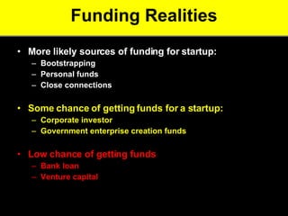 Funding Realities More likely sources of funding for startup:  Bootstrapping  Personal funds  Close connections  Some chance of getting funds for a startup: Corporate investor  Government enterprise creation funds   Low chance of getting funds  Bank loan  Venture capital   