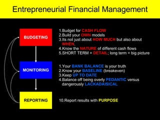 BUDGETING MONITORING REPORTING Budget for  CASH FLOW Build your  OWN  models Its not just about  HOW MUCH  but also about  WHEN .  Know the  NATURE  of different cash flows  SHORT TERM =  DETAIL ; long term = big picture Your  BANK BALANCE  is your truth Know your  BASELINE  (breakeven)  Keep  UP TO DATE Balance off being overly  PEDANTIC  versus dangerously  LACKADAISICAL 10.Report results with  PURPOSE Entrepreneurial Financial Management 