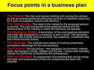 Focus points in a business plan The People .  The men and woman starting and running the venture, as well as outside parties providing key services or important resources for it such as suppliers, lawyers and advisors.  The Opportunity .  The need in the market for the proposed product or service. The size and growth of the potential market and the attractiveness of the industry in which the business will operate.  The Business Model .  A summation of the core business decisions and trade offs employed by a company to earn a profit. The decisions and trade offs include revenue sources, key expenses, investment size and critical success factors The Strategy .  The methods and means of creating sustainable competitive advantage for the new business.  The Context .  The big picture – the regulatory environment, interest rates, demographic trends, inflation and the like – factors that inevitably change but cannot be controlled by the entrepreneur.  Risk and Reward .  An assessment of everything that can go wrong and right, and a discussion of how the entrepreneurial team can respond.  