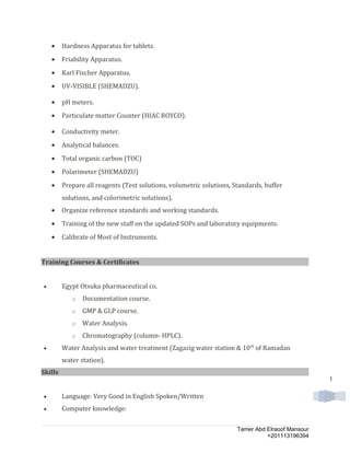 1
• Hardness Apparatus for tablets.
• Friability Apparatus.
• Karl Fischer Apparatus.
• UV-VISIBLE (SHEMADZU).
• pH meters.
• Particulate matter Counter (HIAC ROYCO).
• Conductivity meter.
• Analytical balances.
• Total organic carbon (TOC)
• Polarimeter (SHEMADZU)
• Prepare all reagents (Test solutions, volumetric solutions, Standards, buffer
solutions, and colorimetric solutions).
• Organize reference standards and working standards.
• Training of the new staff on the updated SOPs and laboratory equipments.
• Calibrate of Most of Instruments.
Training Courses & Certificates
• Egypt Otsuka pharmaceutical co.
o Documentation course.
o GMP & GLP course.
o Water Analysis.
o Chromatography (column- HPLC).
• Water Analysis and water treatment (Zagazig water station & 10th
of Ramadan
water station).
Skills
• Language: Very Good in English Spoken/Written
• Computer knowledge:
Tamer Abd Elraoof Mansour
+201113196394
 