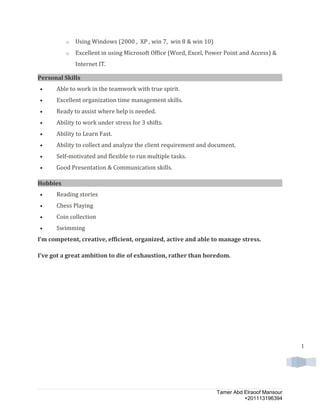 1
o Using Windows (2000 , XP , win 7, win 8 & win 10)
o Excellent in using Microsoft Office (Word, Excel, Power Point and Access) &
Internet IT.
Personal Skills
• Able to work in the teamwork with true spirit.
• Excellent organization time management skills.
• Ready to assist where help is needed.
• Ability to work under stress for 3 shifts.
• Ability to Learn Fast.
• Ability to collect and analyze the client requirement and document.
• Self-motivated and flexible to run multiple tasks.
• Good Presentation & Communication skills.
Hobbies
• Reading stories
• Chess Playing
• Coin collection
• Swimming
I’m competent, creative, efficient, organized, active and able to manage stress.
I've got a great ambition to die of exhaustion, rather than boredom.
Tamer Abd Elraoof Mansour
+201113196394
 