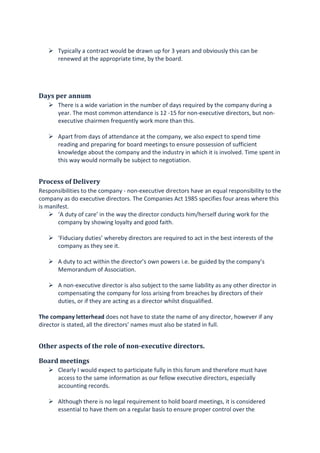Typically a contract would be drawn up for 3 years and obviously this can be
renewed at the appropriate time, by the board.
Days per annum
There is a wide variation in the number of days required by the company during a
year. The most common attendance is 12 -15 for non-executive directors, but non-
executive chairmen frequently work more than this.
Apart from days of attendance at the company, we also expect to spend time
reading and preparing for board meetings to ensure possession of sufficient
knowledge about the company and the industry in which it is involved. Time spent in
this way would normally be subject to negotiation.
Process of Delivery
Responsibilities to the company - non-executive directors have an equal responsibility to the
company as do executive directors. The Companies Act 1985 specifies four areas where this
is manifest.
‘A duty of care’ in the way the director conducts him/herself during work for the
company by showing loyalty and good faith.
‘Fiduciary duties’ whereby directors are required to act in the best interests of the
company as they see it.
A duty to act within the director’s own powers i.e. be guided by the company’s
Memorandum of Association.
A non-executive director is also subject to the same liability as any other director in
compensating the company for loss arising from breaches by directors of their
duties, or if they are acting as a director whilst disqualified.
The company letterhead does not have to state the name of any director, however if any
director is stated, all the directors’ names must also be stated in full.
Other aspects of the role of non-executive directors.
Board meetings
Clearly I would expect to participate fully in this forum and therefore must have
access to the same information as our fellow executive directors, especially
accounting records.
Although there is no legal requirement to hold board meetings, it is considered
essential to have them on a regular basis to ensure proper control over the
 