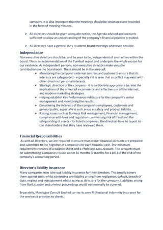 company. It is also important that the meetings should be structured and recorded
in the form of meeting minutes.
All directors should be given adequate notice, the Agenda advised and accounts
sufficient to allow an understanding of the company’s financial position provided.
All Directors have a general duty to attend board meetings whenever possible.
Independence
Non-executive directors should be, and be seen to be, independent of any faction within the
board. This is a recommendation of the Turnbull report and underpins the whole reason for
our existence. As independent persons, non-executive directors make valuable
contributions in the boardroom. These should be in the areas of:
Monitoring the company’s internal controls and systems to ensure that its
interests are safeguarded - especially if it is seen that a conflict may exist with
other directors’ personal interests.
Strategic direction of the company - it is particularly appropriate to raise the
implications of the arrival of e-commerce and effective use of the Internet,
and modern marketing strategies.
Helping establish Key Performance Indicators for the company’s senior
management and monitoring the results.
Considering the interests of the company’s employees, customers and
general public, especially in such areas as safety and product liability.
Raising issues such as Business Risk management, Financial management,
compliance with laws and regulations, minimising risk of fraud and the
safeguarding of assets - for listed companies, the directors have to report to
the shareholders that they have reviewed them.
Financial Responsibilities
As with all Directors, we are required to ensure that proper financial accounts are prepared
and submitted to the Registrar of Companies for each financial year. The minimum
requirement consists of a Balance Sheet and a Profit and Loss Account. The accounts must
be submitted to Companies House within 10 months (7 months for a plc.) of the end of the
company’s accounting period.
Director’s liability insurance
Many companies now take out liability insurance for their directors. This usually covers
them against costs whilst contesting any liability arising from negligence, default, breach of
duty, neglect and misstatement whilst acting as directors for the company. Liabilities arising
from libel, slander and criminal proceedings would not normally be covered.
Separately, Montague Consult Limited carries its own Professional Indemnity insurance for
the services it provides to clients.
 