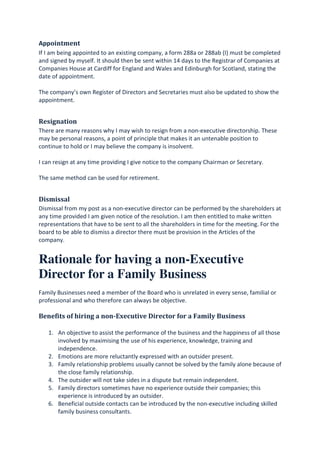 Appointment
If I am being appointed to an existing company, a form 288a or 288ab (I) must be completed
and signed by myself. It should then be sent within 14 days to the Registrar of Companies at
Companies House at Cardiff for England and Wales and Edinburgh for Scotland, stating the
date of appointment.
The company’s own Register of Directors and Secretaries must also be updated to show the
appointment.
Resignation
There are many reasons why I may wish to resign from a non-executive directorship. These
may be personal reasons, a point of principle that makes it an untenable position to
continue to hold or I may believe the company is insolvent.
I can resign at any time providing I give notice to the company Chairman or Secretary.
The same method can be used for retirement.
Dismissal
Dismissal from my post as a non-executive director can be performed by the shareholders at
any time provided I am given notice of the resolution. I am then entitled to make written
representations that have to be sent to all the shareholders in time for the meeting. For the
board to be able to dismiss a director there must be provision in the Articles of the
company.
Rationale for having a non-Executive
Director for a Family Business
Family Businesses need a member of the Board who is unrelated in every sense, familial or
professional and who therefore can always be objective.
Benefits of hiring a non-Executive Director for a Family Business
1. An objective to assist the performance of the business and the happiness of all those
involved by maximising the use of his experience, knowledge, training and
independence.
2. Emotions are more reluctantly expressed with an outsider present.
3. Family relationship problems usually cannot be solved by the family alone because of
the close family relationship.
4. The outsider will not take sides in a dispute but remain independent.
5. Family directors sometimes have no experience outside their companies; this
experience is introduced by an outsider.
6. Beneficial outside contacts can be introduced by the non-executive including skilled
family business consultants.
 