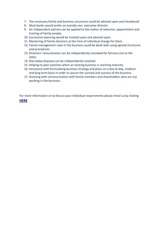 7. The necessary family and business structures could be advised upon and introduced.
8. Most banks would prefer an outside non- executive director.
9. An independent opinion can be applied to the matter of selection, appointment and
training of family people.
10. Succession planning would be insisted upon and advised upon.
11. Mentoring of family directors at the time of individual change for them.
12. Family management roles in the business could be dealt with using agreed structures
and procedures.
13. Directors’ remuneration can be independently reviewed for fairness one to the
other.
14. Day-today disputes can be independently resolved.
15. Helping to plan solutions when an existing business is reaching maturity.
16. Assistance with formulating business strategy and plans on a day-to-day, medium
and long term basis in order to assure the survival and success of the business.
17. Assisting with communication with family members and shareholders who are not
working in the business.
For more information or to discuss your individual requirements please email us by clicking
HERE
 