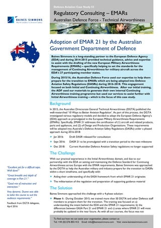 To find out how we can assist your organisation, please contact us
Tel: +44 (0)1276 855 412 Email: info@bainessimmons.com Visit: www.bainessimmons.com
Defence Aviation Case Study 53
Regulatory Consulting – EMARs
Australian Defence Force - Technical Airworthiness
Adoption of EMAR 21 by the Australian
Government Department of Defence
Baines Simmons is a long-standing partner to the European Defence Agency
(EDA) and during 2014-2015 provided technical guidance, advice and expertise
to assist with the drafting of the new European Military Airworthiness
Requirements (EMARs) – specifically helping to set the standards for the
management of Continuing Airworthiness for military aircraft across the
EDA’s 27 participating member states.
During 2015/16, the Australian Defence Force used our expertise to help them
prepare for the transition to EMARs which are being adopted into Defence
Aviation Safety Regulations (DASRs) during 2016-2018. This engagement
focused on both Initial and Continuing Airworthiness. After our initial training,
the ADF used our materials to generate their own internal Continuing
Airworthiness training programme but used our services to assist further with
Initial Airworthiness training – which is the focus of this case study.
Background
In 2015, the Australian Directorate General Technical Airworthiness (DGTA) published the
well-researched ‘10 Ways to Better Aviation Regulation’. As part of this process, the DGTA
investigated various regulatory models and decided to adopt the European Defence Agency’s
(EDA) approach as promulgated in the European Military Airworthiness Requirements
(EMARs). Specifically, EMAR 21 addresses the certification of (1) aircraft and related products,
parts and appliances, and (2) of Design and Production Organisations. These requirements
will be adopted into Australia’s Defence Aviation Safety Regulations (DASRs) under a phased
approach during 2016-2018:
 Jan 2016: Draft DASR released for consultation
 Sept 2016: DASR 21 to be promulgated with a transition period to the next milestone
 Dec 2018: Current Australian Defence Aviation Safety regulations no longer supported
The Challenge
With our practical exprerience in the Initial Airworthiness domain, and due to our
partnership with the EDA on setting and maintaining the Defence Standard for Continuing
Airworthiness across Europe with the EMAR requirements, Baines Simmons was approached
by the DGTA to help the Australian military and industry prepare for the transition to DASRs
within a short timeframe, and specifically with:
 Aiding their understanding of the EASA framework from which EMAR 21 originates
 The militarisation of the regulation and preparation of supporting guidance material
The Solution
Baines Simmons approached this challenge with a 4-phase solution:
 Phase 1: During October 2015, we trained more than 50 DGTA and other Defence staff
members to prepare them for the transition. The training was focused on a)
understanding the intent behind the EDA and the EMAR 21 requirements; b) the
differences between EASA Part 21 and EMAR 21 and c) areas where EMAR 21 will most
probably be updated in the near future. As with all our courses, the focus was not
“Excellent job for a difficult topic.
Well done!”
“Great breadth and depth of
coverage in Part 21.”
“Good mix of instruction and
interaction.”
Very dynamic. Duane was able
to tailor the course to suit the
audience requirements.”
Feedback from DGTA delegates,
April 2016
 