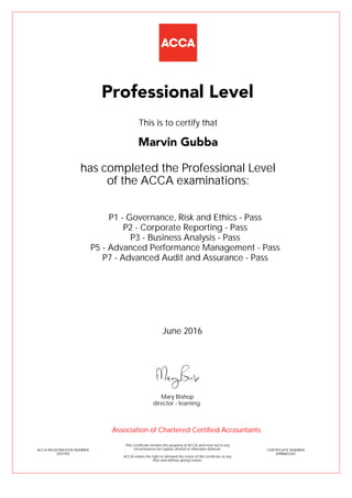 P1 - Governance, Risk and Ethics - Pass
P2 - Corporate Reporting - Pass
P3 - Business Analysis - Pass
P5 - Advanced Performance Management - Pass
P7 - Advanced Audit and Assurance - Pass
Marvin Gubba
Professional Level
This is to certify that
has completed the Professional Level
of the ACCA examinations:
ACCA REGISTRATION NUMBER
2557355
CERTIFICATE NUMBER
34986652267
This Certificate remains the property of ACCA and must not in any
circumstances be copied, altered or otherwise defaced.
ACCA retains the right to demand the return of this certificate at any
time and without giving reason.
Association of Chartered Certified Accountants
June 2016
director - learning
Mary Bishop
 