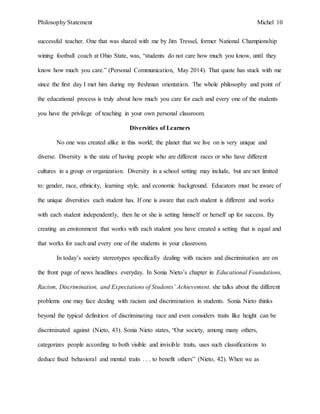 Philosophy Statement Michel 10
successful teacher. One that was shared with me by Jim Tressel, former National Championship
wining football coach at Ohio State, was, “students do not care how much you know, until they
know how much you care.” (Personal Communication, May 2014). That quote has stuck with me
since the first day I met him during my freshman orientation. The whole philosophy and point of
the educational process is truly about how much you care for each and every one of the students
you have the privilege of teaching in your own personal classroom.
Diversities of Learners
No one was created alike in this world; the planet that we live on is very unique and
diverse. Diversity is the state of having people who are different races or who have different
cultures in a group or organization. Diversity in a school setting may include, but are not limited
to: gender, race, ethnicity, learning style, and economic background. Educators must be aware of
the unique diversities each student has. If one is aware that each student is different and works
with each student independently, then he or she is setting himself or herself up for success. By
creating an environment that works with each student you have created a setting that is equal and
that works for each and every one of the students in your classroom.
In today’s society stereotypes specifically dealing with racism and discrimination are on
the front page of news headlines everyday. In Sonia Nieto’s chapter in Educational Foundations,
Racism, Discrimination, and Expectations of Students’ Achievement, she talks about the different
problems one may face dealing with racism and discrimination in students. Sonia Nieto thinks
beyond the typical definition of discriminating race and even considers traits like height can be
discriminated against (Nieto, 43). Sonia Nieto states, “Our society, among many others,
categorizes people according to both visible and invisible traits, uses such classifications to
deduce fixed behavioral and mental traits . . . to benefit others” (Nieto, 42). When we as
 