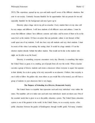 Philosophy Statement Michel 12
2012). This experience opened up my eyes and made myself aware of the different situations that
exist in our society. I instantly became thankful for he opportunities that are present for me and
especially thankful for the background and area I grew up in.
Diversity plays a huge role in my job as a teacher. Every student that is in my class will
be very unique and different. I will have students of all different races and cultures. I must be
aware that different cultures have different customs and values and be aware of them to be on the
same level as the student. If I have an action that one particular culture is not fawned of that
could upset one of my students. I will also have very tall students and very short students. I must
be aware of this when I am making the seating chart. It would be a huge mistake if I sat the
shortest student directly behind the tallest student. That would not be fair to the student who
might not be able to see the board.
Diversity is something everyone encounters every day. Diversity is something that makes
the United States so great; it is a melting pot of people from all over the world. When a teacher
can take a group of diverse students and create a classroom where everyone is equal, but separate
in their identity he or she is going to be very successful as an educator. I believe that everyday is
one is able to follow the golden rule, treat others as you would like to be treated, you will have a
group of students in your classroom that is very happy.
The Purpose of Schooling in a Diverse, Democratic Society
The United States is a republic that represents each and every individual voice within the
states. The republics job is to make sure each and every individuals needs are taken care. One of
the essential needs that is given to us is the public education system. The United States education
system is one of the greatest in the world. In the United States, we as a society receive a free
public education between the grades of Kindergarten through twelfth grade. Not many countries
 