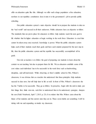 Philosophy Statement Michel 13
offer an education quite like this. Although we offer such a large population a free education,
nowhere in our republics constitution does it state it is the government’s job to provide public
schooling.
Our public education system’s main objective should be to prepare the students to take on
the “real world” and succeed in all their endeavors. Public educators have an objective to follow.
The standards that are put in place for educators to follow help students reach the next goal in
life whether that be higher education or begin working in the work force. Education is a tool that
cannot be taken away once received; knowledge is power. When the public education system
helps each of their students reach their goals and have each student prepared for the next step in
life, then the public education system and the republic has successfully accomplished all its
goals.
Our role as teachers is to follow the goal of preparing our students to learn about the
content we are teaching but also to prepare them for life. We as educators establish some of the
core values each individual has to be successful in the work force such as hardworking,
discipline, and self-motivated. While observing at Akro’s middle school in Mrs. Wilson’s
classroom, it was obvious that as a teacher she understood that these principles help students
succeed in class now, but will help later in life as well. In front of Mrs. Wilson’s classroom she
has the 7 habits to be successful. They go as follow; be proactive, begin with the end in mind, put
first things first, think win-win, seek first to understood then to be understood, synergize, sharpen
the saw (Field Notebook, April 7, 2015, p. 23). It is evident that Mrs. Wilson cares about the
future of her students and the current state they are in. These seven habits are something I will be
taking with me and expanding on inside my classroom.
 
