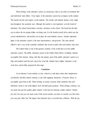 Philosophy Statement Michel 14
When looking at the education system as a democracy there is an order of command that
each individual must follow. Every figure in the education system has an impact on the student.
The teacher has the most impact on the students. The teacher and students interact every single
day throughout the academic year. Although the teacher is very important so is the board of
education. The school board makes executive decisions on the school. The board has the final
say on where the tax paying dollars are being sent. It is the boards overall job to make sure the
correct administration and teachers are in place for each students success. Another important
figure in the education system is the state representatives and governor. The state elected
official’s have a say on the academic standards that are put in place that each student must pass.
The United States is one of the greatest countries in the world due to its free public
education system. The public education system in the United States thrives in helping students
accomplish their dreams. Along with that, the primary goal of the public education system is to
help each student reach the next step in his or her life whether that is higher education or the
work force and be fully prepared for that stage.
Conclusion
As an educator I want students to view school as a safe place where their imaginations
can flourish and their natural curiosity is met with engaging instruction. Everyone thrives to
accomplish great feats in life. When looking at society everyone holds standards that each
individual needs to win at the highest level and hold great positions. When looking at history can
you name the past few golden globe winners or the last few Heisman trophy winners? Maybe
not, but I am sure you can name some of the recent teachers you had, or a teacher you had when
you were just a little kid. The impact that educators have is one that lasts a lifetime. With the use
 