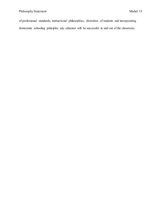 Philosophy Statement Michel 15
of professional standards, instructional philosophies, diversities of students and incorporating
democratic schooling principles any educator will be successful in and out of the classroom.
 