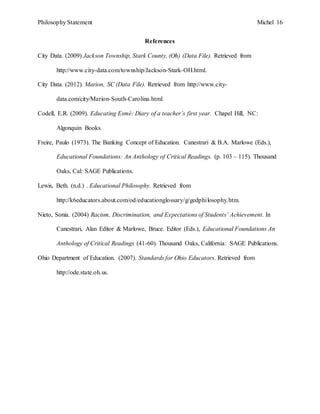 Philosophy Statement Michel 16
References
City Data. (2009) Jackson Township, Stark County, (Oh) (Data File). Retrieved from
http://www.city-data.com/township/Jackson-Stark-OH.html.
City Data. (2012). Marion, SC (Data File). Retrieved from http://www.city-
data.com/city/Marion-South-Carolina.html.
Codell, E.R. (2009). Educating Esmé: Diary of a teacher’s first year. Chapel Hill, NC:
Algonquin Books.
Freire, Paulo (1973). The Banking Concept of Education. Canestrari & B.A. Marlowe (Eds.),
Educational Foundations: An Anthology of Critical Readings. (p. 103 – 115). Thousand
Oaks, Cal: SAGE Publications.
Lewis, Beth. (n.d.) . Educational Philosophy. Retrieved from
http://k6educators.about.com/od/educationglossary/g/gedphilosophy.htm.
Nieto, Sonia. (2004) Racism, Discrimination, and Expectations of Students’ Achievement. In
Canestrari, Alan Editor & Marlowe, Bruce. Editor (Eds.), Educational Foundations An
Anthology of Critical Readings (41-60). Thousand Oaks, California: SAGE Publications.
Ohio Department of Education. (2007). Standards for Ohio Educators. Retrieved from
http://ode.state.oh.us.
 