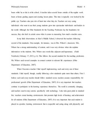 Philosophy Statement Michel 4
hours while he or she is at the school. A teacher takes several hours outside of the regular work
hours at home grading papers and creating lesson plans. This time is typically over looked by the
public eye. Teachers also put a lot of heart into what they do. Teachers are very caring
individuals who want to see their young students grow into spectacular individuals and leaders in
the world. Although the Ohio Standards for the Teaching Profession lay the foundation for
success, they also lack in certain areas when it comes to measuring how much a teacher cares.
In my field observations at Akro’s Middle School, I observed the teachers following
several of the standards. One example, for instance, was in Mrs. Wilson’s classroom. Mrs.
Wilson has a strong understanding of content, and it was very obvious when she explains
information to the students. Mrs. Wilson uses words like adjacent and hypotenuse. (Field
Notebook, February 17, 2015, p. 6). This follows the second standard for the teaching profession.
Ms. Wilson used several examples to connect content to relevant life experiences (Ohio
Department of Education, 2007).
When I become a teacher I find myself implementing each and every one of these
standards. I find myself, though, readily following a few standards quite more than others. First I
believe each and every teacher should follow standard seven; teachers assume responsibility for
professional growth (Ohio Department of Education, 2007). It is very important that teachers
continue to participate in the learning experience themselves. The world is constantly changing,
and teachers need to stay current, specifically with technology. I also take great pride in standard
five: teachers create learning environments that promote high levels of learning and achievement
for all students (Ohio Department of Education, 2007). It is very important that each student is
placed in a positive learning environment that is respectful and caring along with physically and
 