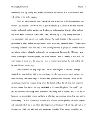 Philosophy Statement Michel 5
emotionally safe. By creating this positive environment each student is in an environment that
will set him or her up for success.
There are a few standards that I know I will need to work on so that I am successful as a
teacher. One area that I know I will need to grow in specifically is dealt with the first standard:
teachers understand student learning and development and respect the diversity of the students
they teach (Ohio Department of Education, 2007). Growing up in a very wealthy township, it
was a community that was not very racially diverse. The racial structure of the community is
predominately white, and the average income is well above sixty thousand dollars. Coming to the
University of Akron, I have been able to open up and participate in groups and activities that are
very diverse not only ethnically and racially, but also economic backgrounds. Although I have
started to participate in diverse groups, this is one area that I need to continue to work with. Not
every student is going to be the same, and I need to be aware as a teacher that each student will
be very different in every way.
These standards will help shape who I am and help me grow as a teacher. Although
standards are great to begin with as stepping-stones, to truly make a career out of teaching you
must also bring a few extra things to the table. First you have to be disciplined. There will be
several days where you consider giving up on the students and on the job. One must remember
the true reasons they got into teaching and to look at the overall big picture. For myself, I got
into the education field to help make a difference in a young man or woman’s life: to see him or
her grow into an excellent person, and thrive in what they are passionate about. One must also be
hard working. The field of education demands a lot of hours towards planning the entire process
out. One must put all his or her efforts into the process or the student will not truly get what he or
she deserves. I think that with hard work also comes a passion. When you put everything you
 