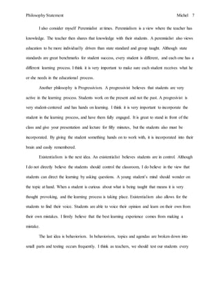 Philosophy Statement Michel 7
I also consider myself Perennialist at times. Perennialism is a view where the teacher has
knowledge. The teacher then shares that knowledge with their students. A perennialist also views
education to be more individually driven than state standard and group taught. Although state
standards are great benchmarks for student success, every student is different, and each one has a
different learning process. I think it is very important to make sure each student receives what he
or she needs in the educational process.
Another philosophy is Progressivism. A progressivist believes that students are very
active in the learning process. Students work on the present and not the past. A progresivist is
very student-centered and has hands on learning. I think it is very important to incorporate the
student in the learning process, and have them fully engaged. It is great to stand in front of the
class and give your presentation and lecture for fifty minutes, but the students also must be
incorporated. By giving the student something hands on to work with, it is incorporated into their
brain and easily remembered.
Existentialism is the next idea. An existentialist believes students are in control. Although
I do not directly believe the students should control the classroom, I do believe in the view that
students can direct the learning by asking questions. A young student’s mind should wonder on
the topic at hand. When a student is curious about what is being taught that means it is very
thought provoking, and the learning process is taking place. Existentialism also allows for the
students to find their voice. Students are able to voice their opinion and learn on their own from
their own mistakes. I firmly believe that the best learning experience comes from making a
mistake.
The last idea is behaviorism. In behaviorism, topics and agendas are broken down into
small parts and testing occurs frequently. I think as teachers, we should test our students every
 