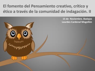 El fomento del Pensamiento creativo, crítico y
ético a través de la comunidad de indagación. II
15 de Noviembre. Badajoz
Lourdes Cardenal Mogollón
 