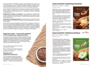 Но самое главное – ЛИГНАНЫ, которые в таком объеме есть только в се-
мени льна. Лигнаны – это так называемые фитогормоны, которые способ-
ны регулировать половые гормоны человека. Особенно в периоды гор-
мональной перестройки организма, в частности, во время менопаузы.
По последним исследовательским данным, у женщин, регулярно включа-
ющих в рацион льняное семя, в 2,5 раза меньше случаются «приливы»,
более ровный эмоциональный фон и значительно меньше проблем
с  лишним весом.
Воздействие лигнанов на мужчин. При регулярном употреблении
льняного семени значительно улучшается выработка тестостерона, повы-
шается активность сперматозоидов. Снижается риск развития рака пред-
стательной железы.
В программе «Управление весом» льняные каши и суп являются ключе-
выми продуктами. Особенно на первом этапе Программы без них ничего
не получится.
Слизь семян льна при разведении водой 50-60°С покрывает тонким сло-
ем слизистую оболочку пищевода и желудка, предохраняя их от раздра-
жения, оказывая противовоспалительное, защитное, обезболивающее
и  успокаивающее действие. Улучшает работу почек, печени, щитовидной
железы и желудочно-кишечного тракта, защищает от тромбоза, снижает
риск возникновения сердечно-сосудистых и раковых заболеваний.
Наши супы и каши — это не только здоровые
и 100% натуральные «перекусы на бегу».
Они хорошо утоляют голод, помогают справиться с лиш-
ним весом, низкокалорийны, очень богаты витаминами
и микроэлементами. Но кроме этого, способны стабили-
зировать психоэмоциональное состояние человека,
справиться со стрессами, в том числе во время гормо-
нальных изменений в организме.
Само по себе льняное семя, как прави-
ло, неприятно на вкус.
Мы же совместили в наших продук-
тах почти невозможное – пользу, на-
туральность и вкус.
Здоровья вам
и приятного аппетита!
Но если льняной привкус все равно
вам не нравится, воспринимайте еду
как лекарство. При разведении в более
прохладной воде слизь не образуется.
Главное — следуйте нашим указаниям.
КАША ЛЬНЯНАЯ «ШОКОЛАД И ВАНИЛЬ»
Масса: 25 г, 1 пакетик = 1 порция
Артикул 15920
Добавление какао и ванили делают
кашу прекрасным бодрящим завтра-
ком, повышающим работоспособ-
ность и хорошее настроение на весь
день.
В какао содержится очень много бел-
ков, жирных кислот, которые благо-
приятно регулируют количество хо-
лестерина в крови человека.
Ваниль – это энергетик, который несет
заряд бодрости и сил.
Благодаря высокому содержанию
в яблоках флавоноидов и полифено-
лов этот продукт является сильным
природным антиоксидантом и спо-
собствует укреплению иммунитета
и профилактике преждевременного
старения организма.
С древности корица использовалась
для похудения. Нормализует обмен
углеводов и опосредованно жиров,
снижает аппетит, помогает ускорить
обмен веществ.
Снижает образование газов в кишеч-
нике, стимулирует работу ЖКТ.
КАША ЛЬНЯНАЯ «ЯБЛОКО И КОРИЦА»
Масса: 25 г, 1 пакетик = 1 порция
Артикул 15921
Состав: льняное семя измельченное, частично
обезжиренное, фруктоза, какао-порошок, соль,
лецитин, ваниль.
Пищевая ценность на 1 порцию (25 г продукта):
белки – 8 г; жиры – 3 г; углеводы – 4,5 г; пищевые
волокна – 3,5 г.
Энергетическая ценность 1 порции:
80 ккал / 340 кДж.
Состав: льняное семя измельченное, частично
обезжиренное, фруктоза, яблоки, соль, леци-
тин, корица.
Пищевая ценность на 1 порцию (25 г продукта):
белки – 8 г; жиры – 3 г; углеводы – 4,5 г; пище-
вые волокна – 3,5 г. Энергетическая ценность
1 порции: 80 ккал / 340 кДж.
50 р. 39 р.
Продуктыдляздоровья-2016 54 Продуктыдляздоровья-2016
 