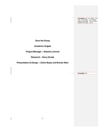 Formatted: Left: 3    cm, Right: 3 cm,
                                                        Top: 3 cm, Bottom:    3 cm, Header
                                                        distance from edge:   1.25 cm, Footer
                                                        distance from edge:   1.25 cm




                   Save the Essay

                 Academic Angels

         Project Manager – Natasha Jonnud

              Research – Kerry Snode

Presentation & Design – Claire Boyle and Bronte Allen




                                                        Formatted: Left




                          1
 