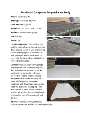Residential Garage and Sunporch Case Study
Where: Greenfield, WI
Roof Type: Modified Bitumen
Seam Material: Asphalt
Roof Pitch: 1/8” to 12” and 2” to 12”
Roof Use: Sunporch and garage
Size: 500 Sqft
Height: 10’
Condition/Problem: The roof was old
and the materials were starting to break
down causing seams to split and flashing
to fail. Bad coping installation left a 2-
inch gap which would allow water to
enter into the garage from wind driven
rain and melting snow.
Solution: Pressure wash entire garage
and sunporch roof to remove any dust,
dirt, and debris in preparation for the
application of our white, reflective,
monolithic, silicone system. Applied
Henry 600 to all cracks and holes for
extra reinforcement. Henry 600
combined with fleece tape was used to
close the gap under the coping. Then
with the use of paint rollers and chip
brushes we applied Henry’s 988 silicone
to the entire roof of the sunporch and
garage.
Result: A seamless, white, reflective,
silicone system that will last for twenty years plus.
 