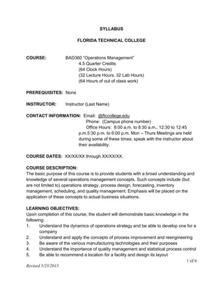 1 of 6
Revised 5/23/2013
SYLLABUS
FLORIDA TECHNICAL COLLEGE
COURSE: BAD360 “Operations Management”
4.5 Quarter Credits
(64 Clock Hours)
(32 Lecture Hours, 32 Lab Hours)
(64 Hours of out of class work)
PREREQUISITES: None
INSTRUCTOR: Instructor (Last Name)
CONTACT INFORMATION: Email: @ftccollege.edu
Phone: (Campus phone number)
Office Hours: 8:00 a.m. to 8:30 a.m., 12:30 to 12:45
p.m.5:30 p.m. to 6:00 p.m. Mon – Thurs Meetings are held
during some of these times; speak with the instructor about
their availability.
COURSE DATES: XX/XX/XX through XX/XX/XX.
COURSE DESCRIPTION:
The basic purpose of this course is to provide students with a broad understanding and
knowledge of several operations management concepts. Such concepts include (but
are not limited to) operations strategy, process design, forecasting, inventory
management, scheduling, and quality management. Emphasis will be placed on the
application of these concepts to actual business situations.
LEARNING OBJECTIVES:
Upon completion of this course, the student will demonstrate basic knowledge in the
following:
1. Understand the dynamics of operations strategy and be able to develop one for a
company
2. Understand and apply the concepts of process improvement and reengineering
3. Be aware of the various manufacturing technologies and their purposes
4. Understand the importance of quality management and statistical process control
5. Be able to recommend a location for a facility and design its layout
 