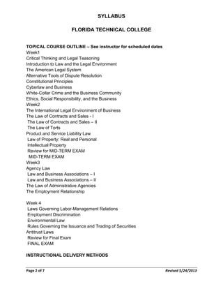 SYLLABUS
FLORIDA TECHNICAL COLLEGE
TOPICAL COURSE OUTLINE – See instructor for scheduled dates
Week1
Critical Thinking and Legal Teasoning
Introduction to Law and the Legal Environment
The American Legal System
Alternative Tools of Dispute Resolution
Constitutional Principles
Cyberlaw and Business
White-Collar Crime and the Business Community
Ethics, Social Responsibility, and the Business
Week2
The International Legal Environment of Business
The Law of Contracts and Sales - I
The Law of Contracts and Sales – II
The Law of Torts
Product and Service Liability Law
Law of Property: Real and Personal
Intellectual Property
Review for MID-TERM EXAM
MID-TERM EXAM
Week3
Agency Law
Law and Business Associations – I
Law and Business Associations – II
The Law of Administrative Agencies
The Employment Relationship
Week 4
Laws Governing Labor-Management Relations
Employment Discrimination
Environmental Law
Rules Governing the Issuance and Trading of Securities
Antitrust Laws
Review for Final Exam
FINAL EXAM
INSTRUCTIONAL DELIVERY METHODS
Page 2 of 7 Revised 5/24/2013
 