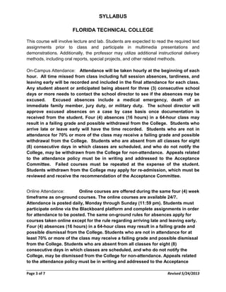 SYLLABUS
FLORIDA TECHNICAL COLLEGE
This course will involve lecture and lab. Students are expected to read the required text
assignments prior to class and participate in multimedia presentations and
demonstrations. Additionally, the professor may utilize additional instructional delivery
methods, including oral reports, special projects, and other related methods.
On-Campus Attendance: Attendance will be taken hourly at the beginning of each
hour. All time missed from class including full session absences, tardiness, and
leaving early will be recorded and included in the final attendance for each class.
Any student absent or anticipated being absent for three (3) consecutive school
days or more needs to contact the school director to see if the absences may be
excused. Excused absences include a medical emergency, death of an
immediate family member, jury duty, or military duty. The school director will
approve excused absences on a case by case basis once documentation is
received from the student. Four (4) absences (16 hours) in a 64-hour class may
result in a failing grade and possible withdrawal from the College. Students who
arrive late or leave early will have the time recorded. Students who are not in
attendance for 70% or more of the class may receive a failing grade and possible
withdrawal from the College. Students who are absent from all classes for eight
(8) consecutive days in which classes are scheduled, and who do not notify the
College, may be withdrawn from the College for non-attendance. Appeals related
to the attendance policy must be in writing and addressed to the Acceptance
Committee. Failed courses must be repeated at the expense of the student.
Students withdrawn from the College may apply for re-admission, which must be
reviewed and receive the recommendation of the Acceptance Committee.
Online Attendance: Online courses are offered during the same four (4) week
timeframe as on-ground courses. The online courses are available 24/7.
Attendance is posted daily, Monday through Sunday (11:59 pm). Students must
participate online via the Blackboard platform and complete assignments in order
for attendance to be posted. The same on-ground rules for absences apply for
courses taken online except for the rule regarding arriving late and leaving early.
Four (4) absences (16 hours) in a 64-hour class may result in a failing grade and
possible dismissal from the College. Students who are not in attendance for at
least 70% or more of the class may receive a failing grade and possible dismissal
from the College. Students who are absent from all classes for eight (8)
consecutive days in which classes are scheduled, and who do not notify the
College, may be dismissed from the College for non-attendance. Appeals related
to the attendance policy must be in writing and addressed to the Acceptance
Page 3 of 7 Revised 5/24/2013
 