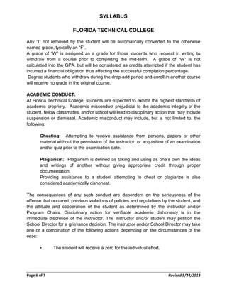 SYLLABUS
FLORIDA TECHNICAL COLLEGE
Any “I” not removed by the student will be automatically converted to the otherwise
earned grade, typically an “F”.
A grade of “W” is assigned as a grade for those students who request in writing to
withdraw from a course prior to completing the mid-term. A grade of “W” is not
calculated into the GPA, but will be considered as credits attempted if the student has
incurred a financial obligation thus affecting the successful completion percentage.
Degree students who withdraw during the drop-add period and enroll in another course
will receive no grade in the original course.
ACADEMIC CONDUCT:
At Florida Technical College, students are expected to exhibit the highest standards of
academic propriety. Academic misconduct prejudicial to the academic integrity of the
student, fellow classmates, and/or school will lead to disciplinary action that may include
suspension or dismissal. Academic misconduct may include, but is not limited to, the
following:
Cheating: Attempting to receive assistance from persons, papers or other
material without the permission of the instructor; or acquisition of an examination
and/or quiz prior to the examination date.
Plagiarism: Plagiarism is defined as taking and using as one’s own the ideas
and writings of another without giving appropriate credit through proper
documentation.
Providing assistance to a student attempting to cheat or plagiarize is also
considered academically dishonest.
The consequences of any such conduct are dependent on the seriousness of the
offense that occurred; previous violations of policies and regulations by the student, and
the attitude and cooperation of the student as determined by the instructor and/or
Program Chairs. Disciplinary action for verifiable academic dishonesty is in the
immediate discretion of the instructor. The instructor and/or student may petition the
School Director for a grievance decision. The instructor and/or School Director may take
one or a combination of the following actions depending on the circumstances of the
case:
• The student will receive a zero for the individual effort.
Page 6 of 7 Revised 5/24/2013
 
