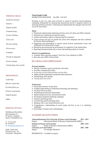 PERSONAL SKILLS 
Tactful & articulate 
Initiative 
English speaker 
Communicating 
Creative thinking 
Team work 
Decision making 
Perseverance 
Confident 
Flexible & adaptable 
Positive attitude 
Getting things done quickly. 
PROFESSIONAL 
Leadership 
Effective organizing 
Excellent follow-up 
Fantastic negotiating 
English Speaker 
IMBA 
PERSONAL DETAILS 
Munkhjargal Batsaikhan 
№72 apartment 24, 
6th khoroo, Chingeltei 
district, Ulaanbaatar city. 
T: 77-311-354 M: 99236575 
E: munhjargal_b@yahoo.com 
DOB: 19/08/1984 Driving license: Yes Nationality: Mongolian 
Naran foods Co,ltd 
MARKETING MANAGER Sep 2008 – Feb 2010 
Working as part of a sales team involved in annual & quarterly tactical planning, scheduling. Responsible for ensuring that promotional activity is targeted, effective in attracting potential customers. Following and implementing the strategies and activities set out by team leader. 
Duties: 
 Planning & implementing marketing activities across all online and offline channels.  
 Setting up new marketing and operation plans.   
 Analyze and produce reports on data provided by customers   
 
 Createconcept and copy for journal ads, direct mail campaigns and sales collateral for diverse clients and projects.  
 
 Organizing and participating in special season festival, promotional events and exhibitions for increase sales revenue.  
 
 Identifying and monitoring the performance of competitors in the market place.  
 Reporting and representing sales revenue and marketing reports to execute.   
Selected Accomplishments 
 Awarded “Best exporting company” from New Year exhibition in 2009. .   
 Best sales team 2009 in Naran foods.   
.  
KEY SKILLS AND COMPETENCIES 
Personal attributes 
 Sharing viewpoints openly and directly with others.  
 Excellent communication skills.  
 Possessing well developed problem solving skills   
 Highly polished appearance and professional demeanour.   
 Getting things done quickly.  
 Turning ideas into action.  
 
Professional 
 Immaculate business writing skills  
 In-depth understanding of marketing terminology and techniques.  
 Excellent follow-up skills.   
 Establishing professional relationships.   
 Superb interpersonal and communication skills.   
 Developing integrated marketing campaigns.   
 Fantastic negotiating skills.  
 Good Writing and Proofreading skills.  
 Speaking with a clear and professional voice  
 
 Comprehensive understanding of social media and how to use it in marketing campaigns.   
 Knowledge of modern sales methodologies.   
 
ACADEMIC QUALIFICATIONS 
National Kaohsiung First University of Science and Technology 
2012 – 2014 
Degree: 
International Master of Business Administration (IMBA) 
Institute of Finance and Economic 
2008 - 2010 
Degree: 
Master of Business Administration (MBA) 
University of Art and Culture 
2002 - 2006 
Degree: 
Art manager (Bachelor) 
REFERENCES – Available on request 
