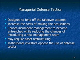 Managerial Defense Tactics Designed to fend off the takeover attempt Increase the costs of making the acquisitions Causes incumbent management to become entrenched while reducing the chances of introducing a new management team May require asset restructuring Institutional investors oppose the use of defense tactics 