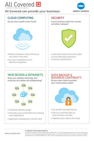Do you have a path to the Cloud?
Does your website need help, and
could you do a better job collaborating? Do you have a plan to protect
your most precious data?
Is your business safe from viruses
and other malware?
• Internal & external security audits
• Email filtering & protection
• Security assessments
CLOUD COMPUTING
DATA BACKUP &
BUSINESS CONTINUITY
WEB DESIGN & INTRANETS
SECURITY
• Reduce hardware costs and secure
your data in the cloud
• Let your employees access
data from anywhere
• Corporate website design
• Intranets such as SharePoint for sharing
and collaboration
• Application development, BI and more
• On and off-site data backup
• Get your business back up
and running in minutes
• Replicate your data to the cloud
........................................................................................................................
WWW.ALLCOVERED.COM
IT SERVICES FROM KONICA MINOLTA
Contact All Covered Toll-Free Nationwide at (886) 446-1133 or visit www.allcovered.com © 2014 All Covered,
a division of Konica Minolta Business Solutions USA, Inc. All rights reserved. All Covered and Konica Minolta
are trademarks of KONICA MINOLTA , INC. All other trademarks are the property of their respective owners.
All Covered can provide your business:
 