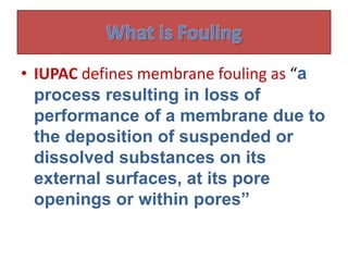 • IUPAC defines membrane fouling as “a
process resulting in loss of
performance of a membrane due to
the deposition of suspended or
dissolved substances on its
external surfaces, at its pore
openings or within pores”
 