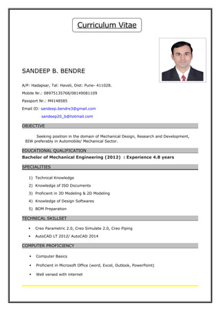 SANDEEP B. BENDRE
A/P: Hadapsar, Tal: Haveli, Dist: Pune- 411028.
Mobile Nr.: 08975135768/08149081109
Passport Nr.: M4148585
Email ID: sandeep.bendre3@gmail.com
sandeep20_b@hotmail.com
OBJECTIVE
Seeking position in the domain of Mechanical Design, Research and Development,
BIW preferably in Automobile/ Mechanical Sector.
EDUCATIONAL QUALIFICATION
Bachelor of Mechanical Engineering (2012) : Experience 4.8 years
SPECIALITIES
1) Technical Knowledge
2) Knowledge of ISO Documents
3) Proficient in 3D Modeling & 2D Modeling
4) Knowledge of Design Softwares
5) BOM Preparation
TECHNICAL SKILLSET
 Creo Parametric 2.0, Creo Simulate 2.0, Creo Piping
 AutoCAD LT 2012/ AutoCAD 2014
COMPUTER PROFICIENCY
 Computer Basics
 Proficient in Microsoft Office (word, Excel, Outlook, PowerPoint)
 Well versed with internet
Curriculum Vitae
 