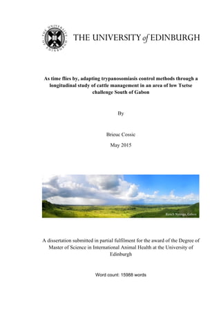  
	
  
As time flies by, adapting trypanosomiasis control methods through a
longitudinal study of cattle management in an area of low Tsetse
challenge South of Gabon
By
Brieuc Cossic
May 2015
A dissertation submitted in partial fulfilment for the award of the Degree of
Master of Science in International Animal Health at the University of
Edinburgh
Word count: 15988 words
Ranch	
  Nyanga,	
  Gabon	
  
 