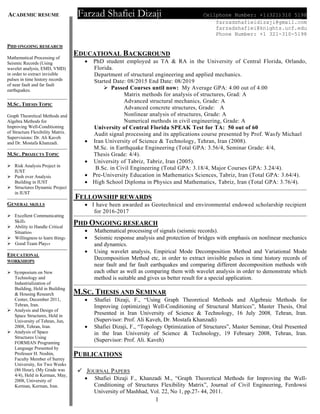 ACADEMIC RESUME Farzad Shafiei Dizaji Cellphone Number: +1(321)310 5198
farzadshafieidizaji@gmail.com
farzadshafiei@knights.ucf.edu
Phone Number: +1 321-310-5198
1
PHD ONGOING RESEARCH
Mathematical Processing of
Seismic Records (Using
wavelet analysis, EMD, VMD)
in order to extract invisible
pulses in time history records
of near fault and far fault
earthquakes.
M.SC. THESIS TOPIC
Graph Theoretical Methods and
Algebra Methods for
Improving Well-Conditioning
of Structure Flexibility Matrix.
Supervisions: Dr. Ali Kaveh
and Dr. Mostafa Khanzadi.
M.SC. PROJECTS TOPIC
 Risk Analysis Project in
IUST
 Push over Analysis
Building in IUST
 Structures Dynamic Project
in IUST
GENERAL SKILLS
 Excellent Communicating
Skills
 Ability to Handle Critical
Situation
 Willingness to learn things
 Good Team Player
EDUCATIONAL
WORKSHOPS
 Symposium on New
Technology and
Industrialization of
Building, Held in Building
& Housing Research
Center, December 2011,
Tehran, Iran.
 Analysis and Design of
Space Structures, Held in
University of Tehran, Jun,
2008, Tehran, Iran.
 Analysis of Space
Structures Using
FORMIAN Programing
Language Presented by
Professor H. Noshin,
Faculty Member of Surrey
University, for Two Weeks
(86 Hour), (My Grade was
4/4), Held in Kerman, May,
2008, University of
Kerman, Kerman, Iran.
EDUCATIONAL BACKGROUND
 PhD student employed as TA & RA in the University of Central Florida, Orlando,
Florida.
Department of structural engineering and applied mechanics.
Started Date: 08/2015 End Date: 08/2019
 Passed Courses until now: My Average GPA: 4.00 out of 4.00
Matrix methods for analysis of structures, Grad: A
Advanced structural mechanics, Grade: A
Advanced concrete structures, Grade: A
Nonlinear analysis of structures, Grade: A
Numerical methods in civil engineering, Grade: A
University of Central Florida SPEAK Test for TA: 50 out of 60
Audit signal processing and its applications course presented by Prof. Wasfy Michael
 Iran University of Science & Technology, Tehran, Iran (2008).
M.Sc. in Earthquake Engineering (Total GPA: 3.56/4, Seminar Grade: 4/4,
Thesis Grade: 4/4).
 University of Tabriz, Tabriz, Iran (2005).
B.Sc. in Civil Engineering (Total GPA: 3.18/4, Major Courses GPA: 3.24/4).
 Pre-University Education in Mathematics Sciences, Tabriz, Iran (Total GPA: 3.64/4).
 High School Diploma in Physics and Mathematics, Tabriz, Iran (Total GPA: 3.76/4).
FELLOWSHIP REWARDS
 I have been awarded as Geotechnical and environmental endowed scholarship recipient
for 2016-2017
PHD ONGOING RESEARCH
 Mathematical processing of signals (seismic records).
 Seismic response analysis and protection of bridges with emphasis on nonlinear mechanics
and dynamics.
 Using wavelet analysis, Empirical Mode Decomposition Method and Variational Mode
Decomposition Method etc, in order to extract invisible pulses in time history records of
near fault and far fault earthquakes and comparing different decomposition methods with
each other as well as comparing them with wavelet analysis in order to demonstrate which
method is suitable and gives us better result for a special application.
M.SC. THESIS AND SEMINAR
 Shafiei Dizaji, F., “Using Graph Theoretical Methods and Algebraic Methods for
Improving (optimizing) Well-Conditioning of Structural Matrices”, Master Thesis, Oral
Presented in Iran University of Science & Technology, 16 July 2008, Tehran, Iran.
(Supervisor: Prof. Ali Kaveh, Dr. Mostafa Khanzadi)
 Shafiei Dizaji, F., “Topology Optimization of Structures”, Master Seminar, Oral Presented
in the Iran University of Science & Technology, 19 February 2008, Tehran, Iran.
(Supervisor: Prof. Ali. Kaveh)
PUBLICATIONS
 JOURNAL PAPERS
 Shafiei Dizaji F., Khanzadi M., “Graph Theoretical Methods for Improving the Well-
Conditioning of Structures Flexibility Matrix”, Journal of Civil Engineering, Ferdowsi
University of Mashhad, Vol. 22, No 1, pp.27- 44, 2011.
 